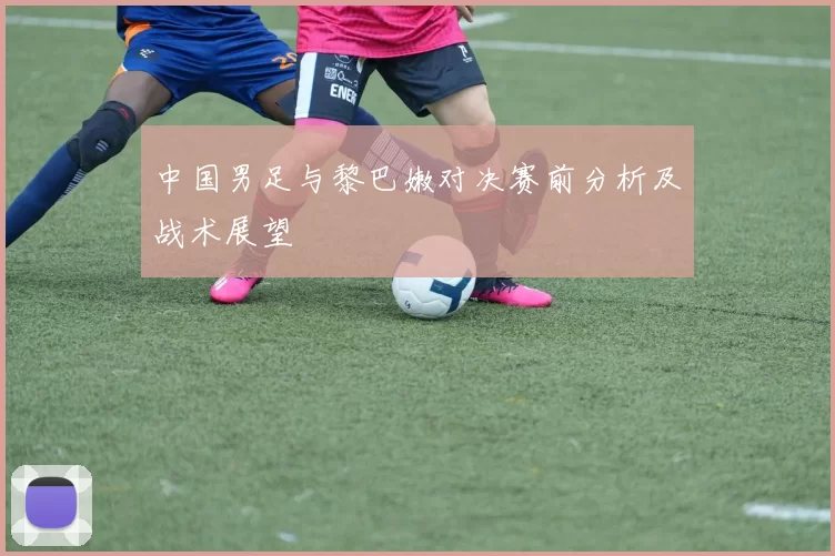 中国男足与黎巴嫩对决赛前分析及战术展望