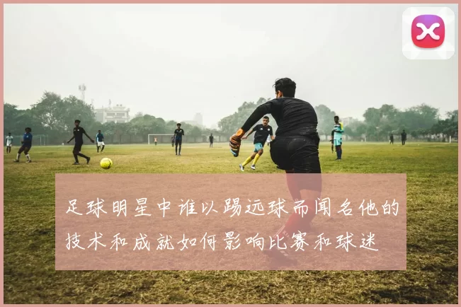 足球明星中谁以踢远球而闻名他的技术和成就如何影响比赛和球迷