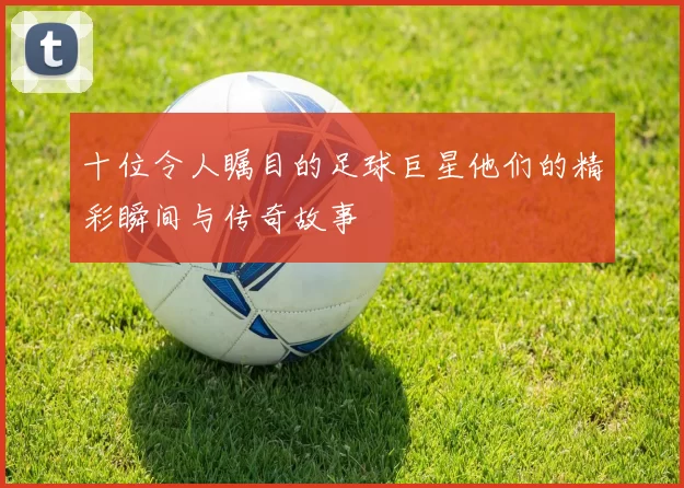 十位令人瞩目的足球巨星他们的精彩瞬间与传奇故事