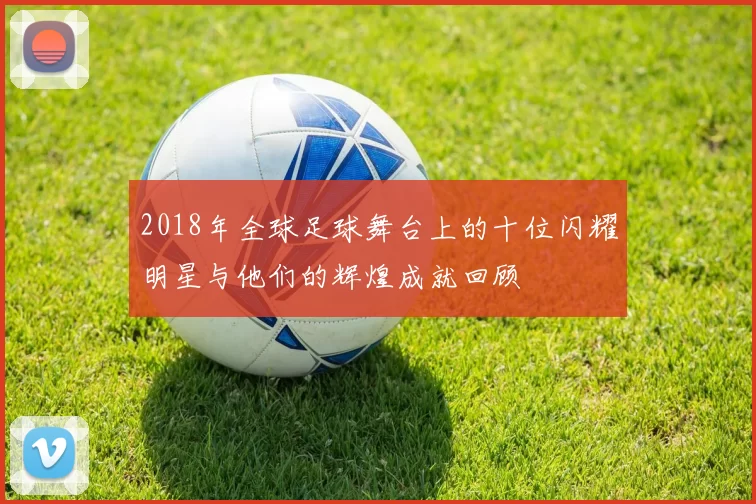2018年全球足球舞台上的十位闪耀明星与他们的辉煌成就回顾
