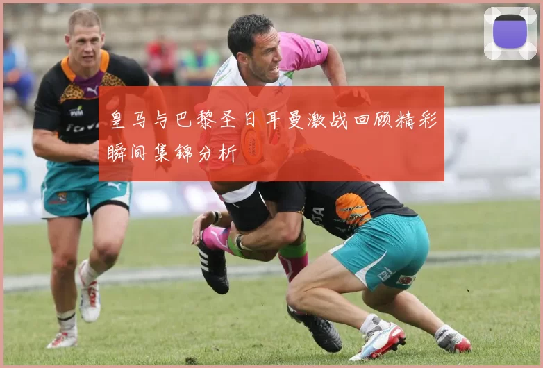 皇马与巴黎圣日耳曼激战回顾精彩瞬间集锦分析