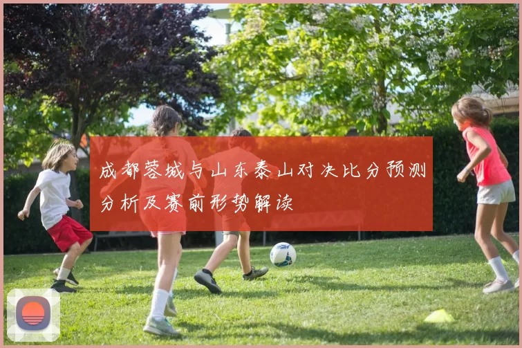 成都蓉城与山东泰山对决比分预测分析及赛前形势解读