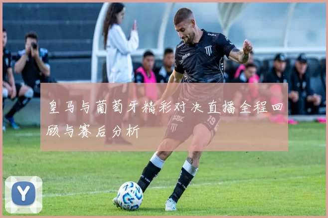 皇马与葡萄牙精彩对决直播全程回顾与赛后分析