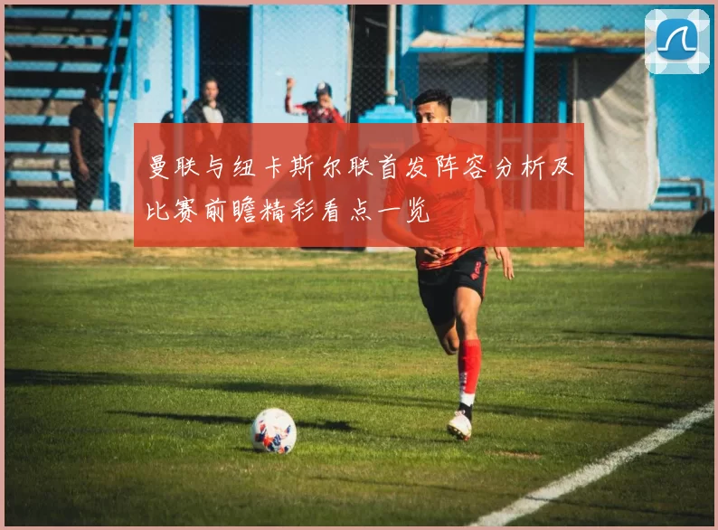 曼联与纽卡斯尔联首发阵容分析及比赛前瞻精彩看点一览