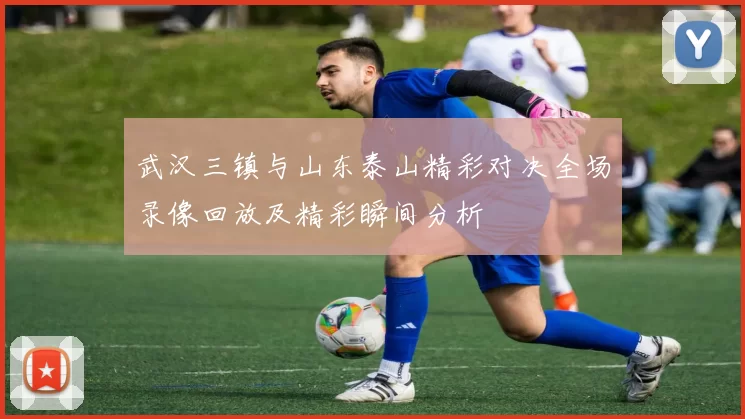 武汉三镇与山东泰山精彩对决全场录像回放及精彩瞬间分析