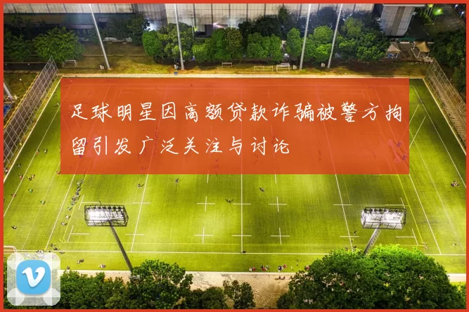 足球明星因高额贷款诈骗被警方拘留引发广泛关注与讨论