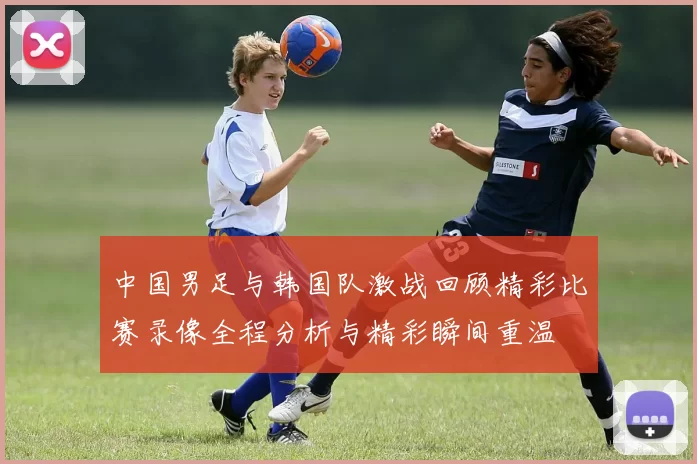 中国男足与韩国队激战回顾精彩比赛录像全程分析与精彩瞬间重温