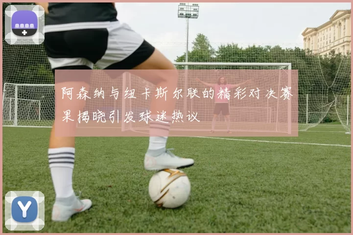 阿森纳与纽卡斯尔联的精彩对决赛果揭晓引发球迷热议