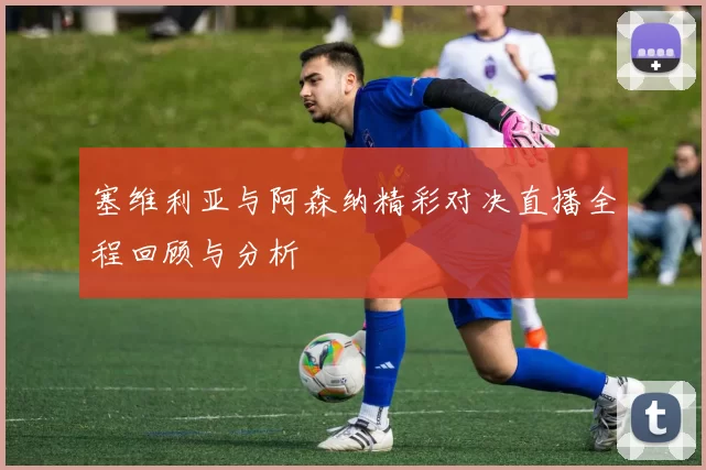 塞维利亚与阿森纳精彩对决直播全程回顾与分析