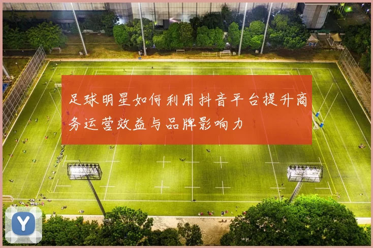 足球明星如何利用抖音平台提升商务运营效益与品牌影响力