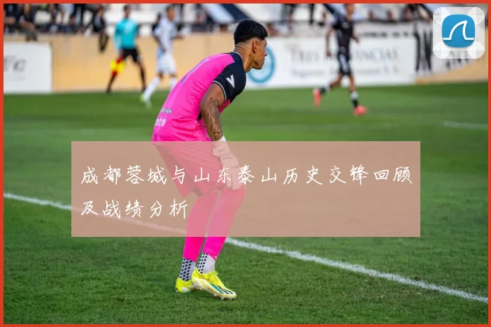 成都蓉城与山东泰山历史交锋回顾及战绩分析