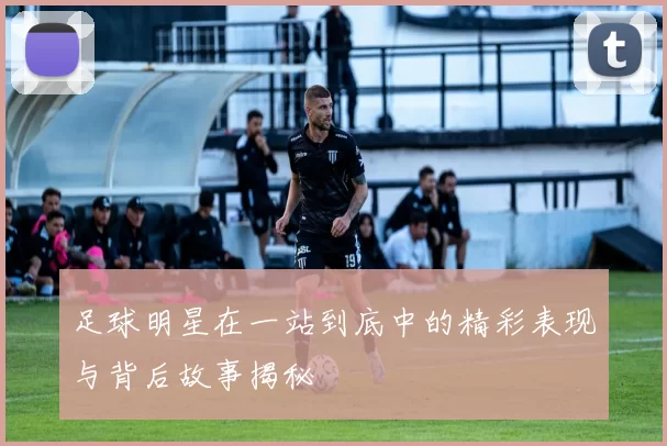 足球明星在一站到底中的精彩表现与背后故事揭秘