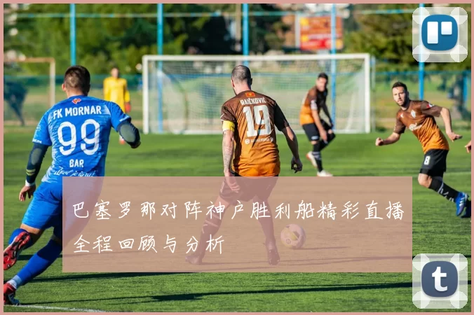 巴塞罗那对阵神户胜利船精彩直播全程回顾与分析