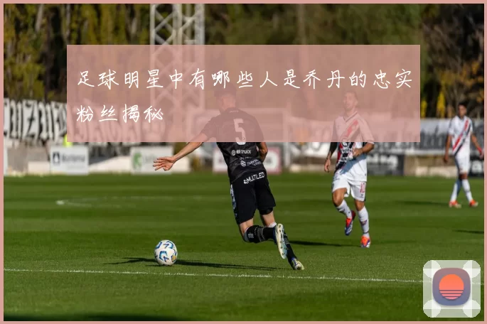 足球明星中有哪些人是乔丹的忠实粉丝揭秘
