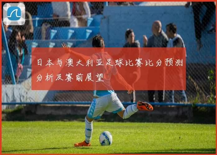 日本与澳大利亚足球比赛比分预测分析及赛前展望