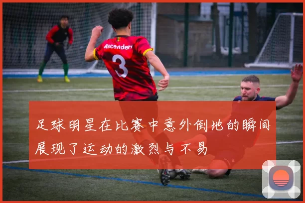 足球明星在比赛中意外倒地的瞬间展现了运动的激烈与不易