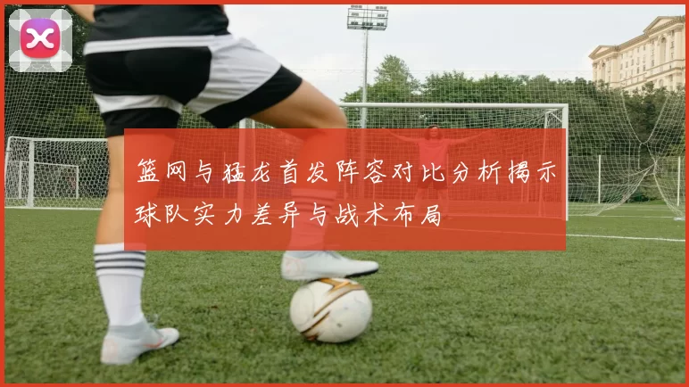 篮网与猛龙首发阵容对比分析揭示球队实力差异与战术布局