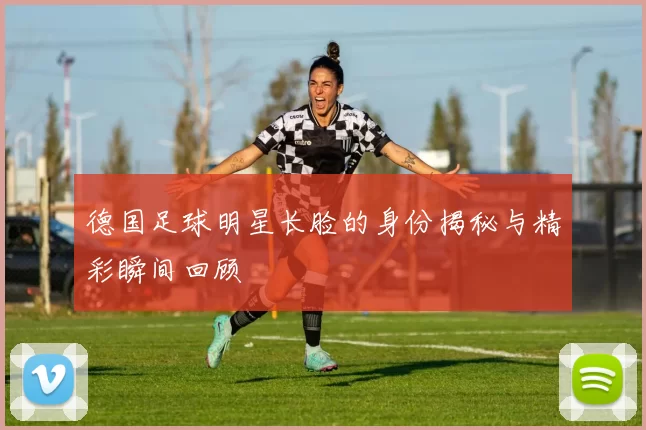 德国足球明星长脸的身份揭秘与精彩瞬间回顾